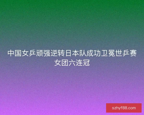 中国女乒顽强逆转日本队成功卫冕世乒赛女团六连冠