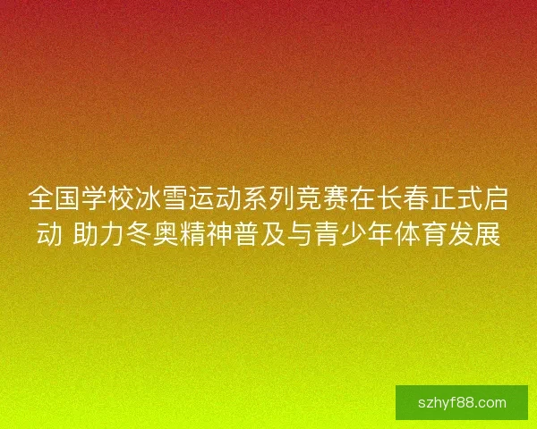全国学校冰雪运动系列竞赛在长春正式启动 助力冬奥精神普及与青少年体育发展
