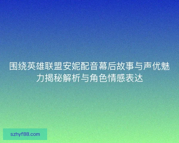 围绕英雄联盟安妮配音幕后故事与声优魅力揭秘解析与角色情感表达