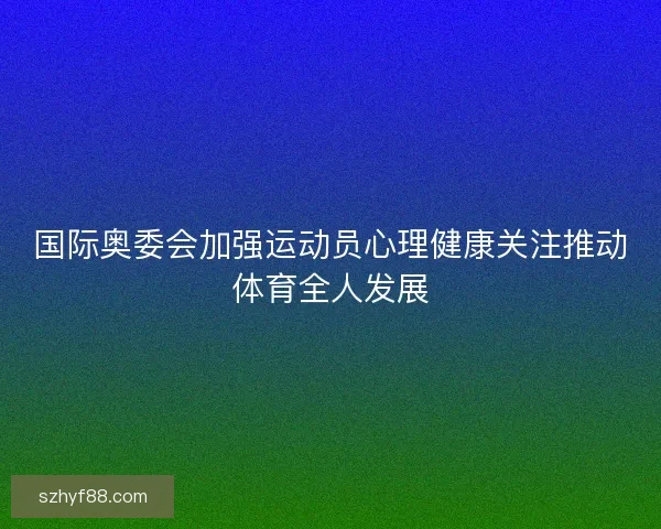 国际奥委会加强运动员心理健康关注推动体育全人发展