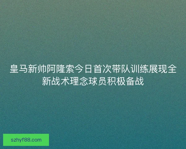 皇马新帅阿隆索今日首次带队训练展现全新战术理念球员积极备战